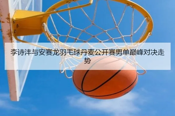 李诗沣与安赛龙羽毛球丹麦公开赛男单巅峰对决走势